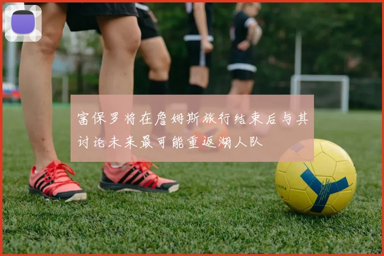 富保罗将在詹姆斯旅行结束后与其讨论未来最可能重返湖人队
