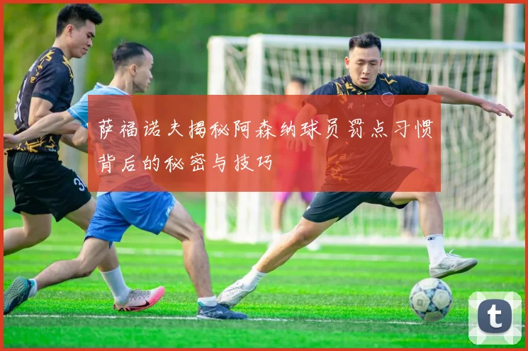 萨福诺夫揭秘阿森纳球员罚点习惯背后的秘密与技巧
