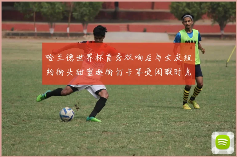 哈兰德世界杯首秀双响后与女友纽约街头甜蜜逛街打卡享受闲暇时光