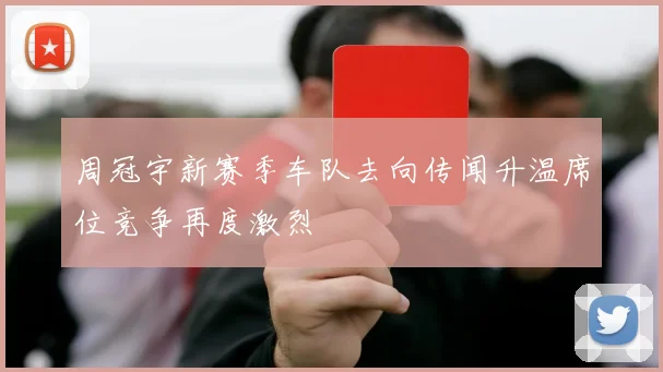 周冠宇新赛季车队去向传闻升温席位竞争再度激烈