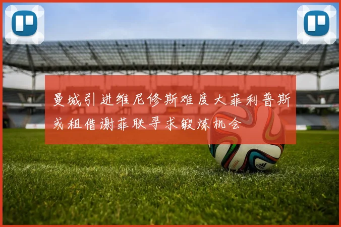 曼城引进维尼修斯难度大菲利普斯或租借谢菲联寻求锻炼机会