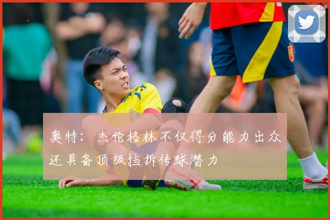 奥特：杰伦格林不仅得分能力出众还具备顶级挡拆传球潜力