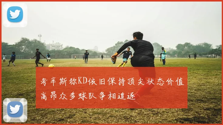 考辛斯称KD依旧保持顶尖状态价值高昂众多球队争相追逐