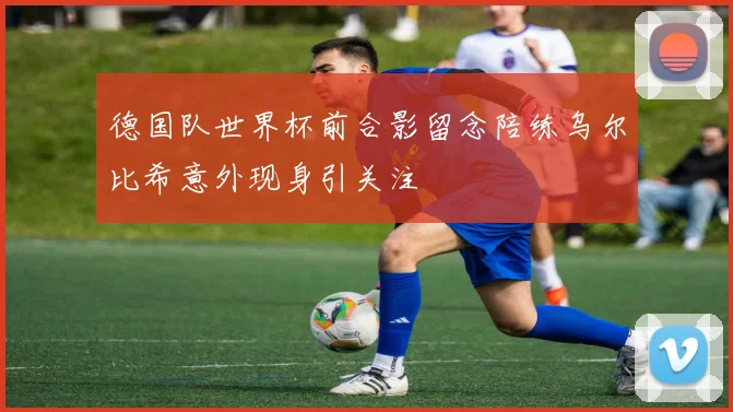德国队世界杯前合影留念陪练乌尔比希意外现身引关注