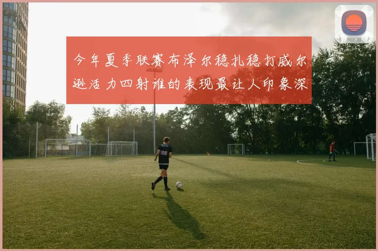 今年夏季联赛布泽尔稳扎稳打威尔逊活力四射谁的表现最让人印象深刻