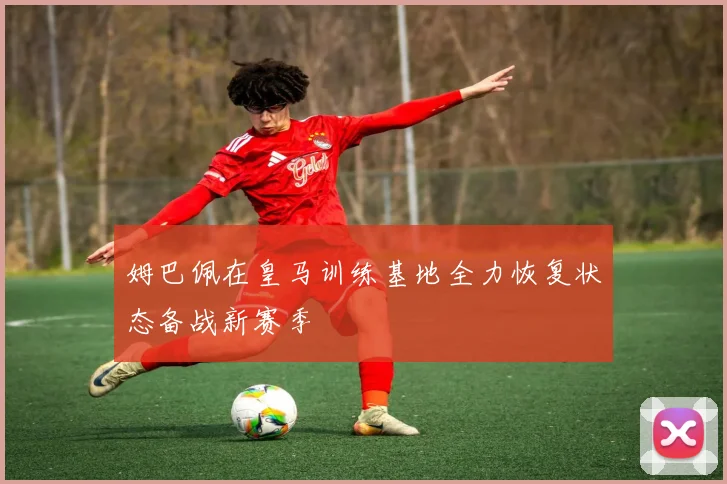 姆巴佩在皇马训练基地全力恢复状态备战新赛季