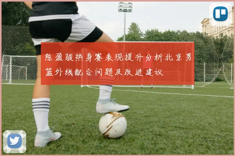 陈盈骏热身赛表现提升分析北京男篮外线配合问题及改进建议