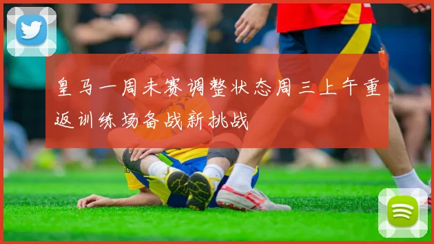 皇马一周未赛调整状态周三上午重返训练场备战新挑战