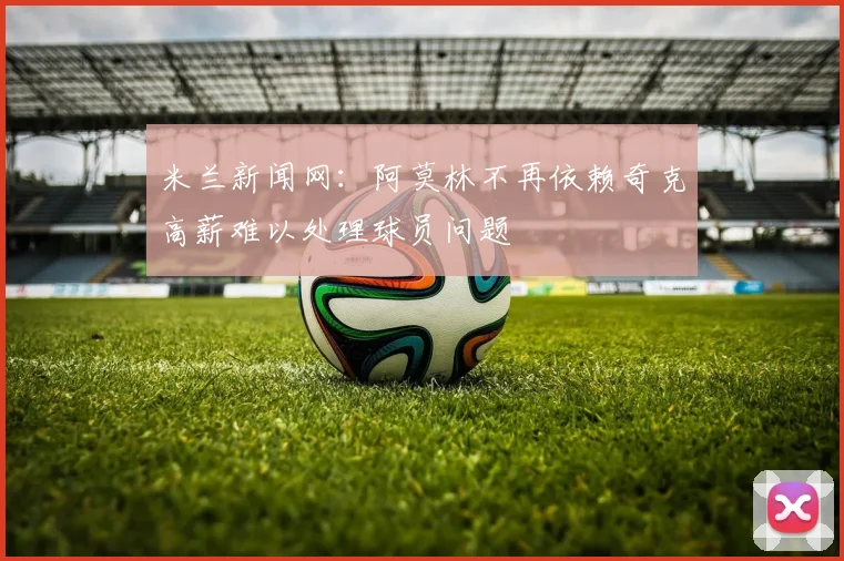 米兰新闻网：阿莫林不再依赖奇克高薪难以处理球员问题