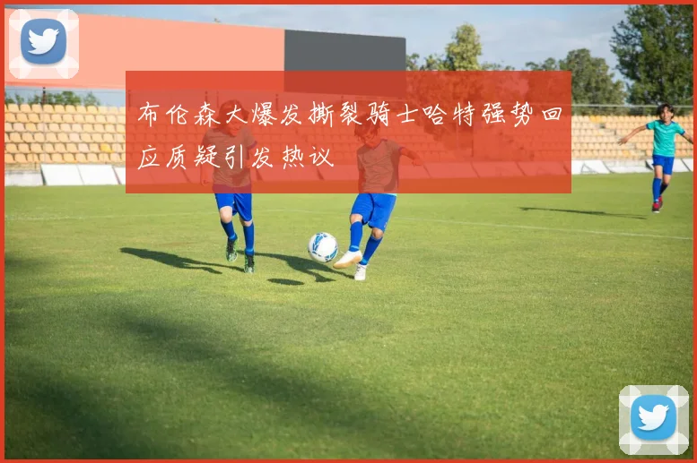 布伦森大爆发撕裂骑士哈特强势回应质疑引发热议