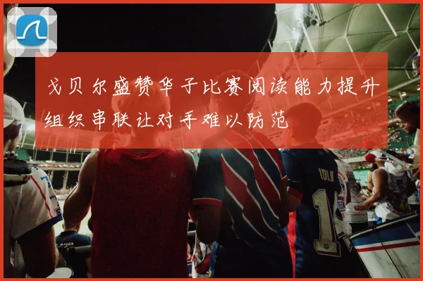 戈贝尔盛赞华子比赛阅读能力提升组织串联让对手难以防范