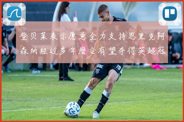 登贝莱表示愿意全力支持恩里克阿森纳经过多年磨合有望夺得英超冠军