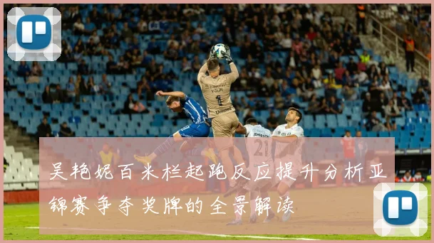 吴艳妮百米栏起跑反应提升分析亚锦赛争夺奖牌的全景解读