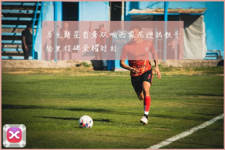 马竞新星首秀双响西蒙尼迎执教千场里程碑荣耀时刻