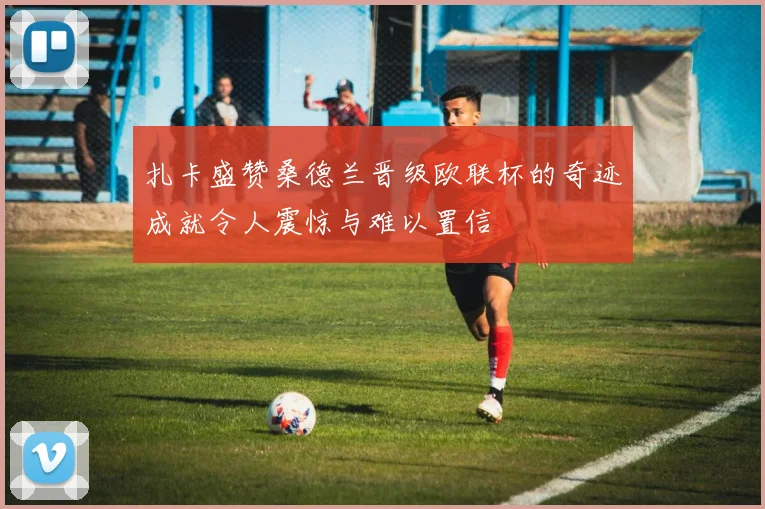扎卡盛赞桑德兰晋级欧联杯的奇迹成就令人震惊与难以置信