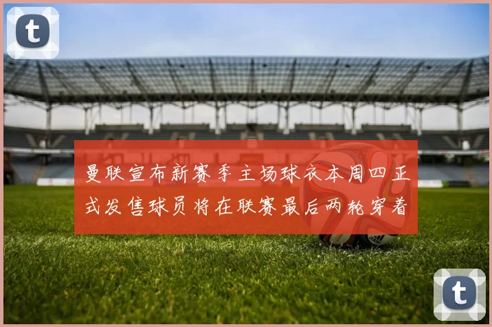 曼联宣布新赛季主场球衣本周四正式发售球员将在联赛最后两轮穿着上阵