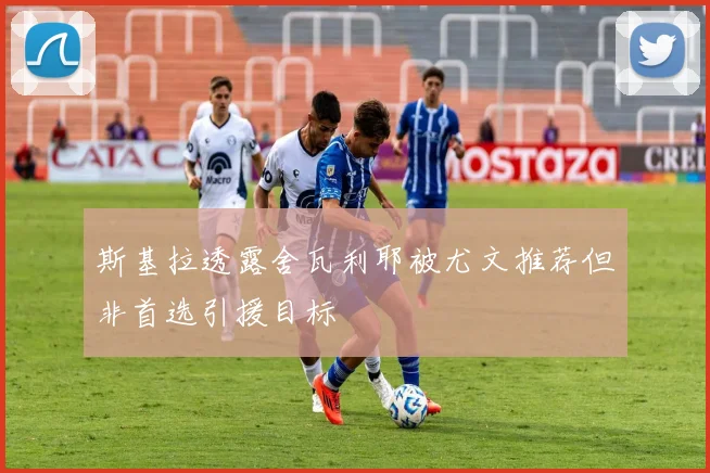 斯基拉透露舍瓦利耶被尤文推荐但非首选引援目标