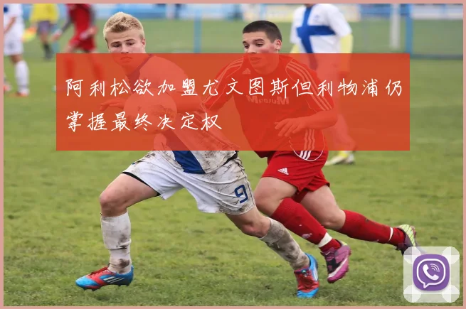阿利松欲加盟尤文图斯但利物浦仍掌握最终决定权