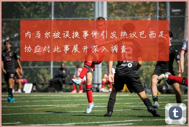 内马尔被误换事件引发热议巴西足协应对此事展开深入调查