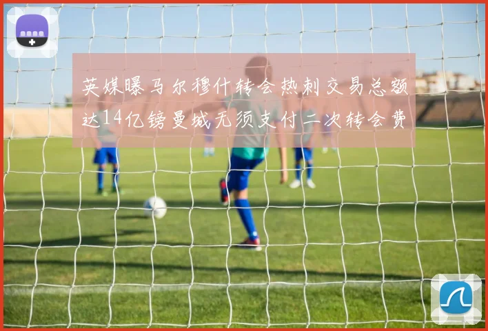 英媒曝马尔穆什转会热刺交易总额达14亿镑曼城无须支付二次转会费