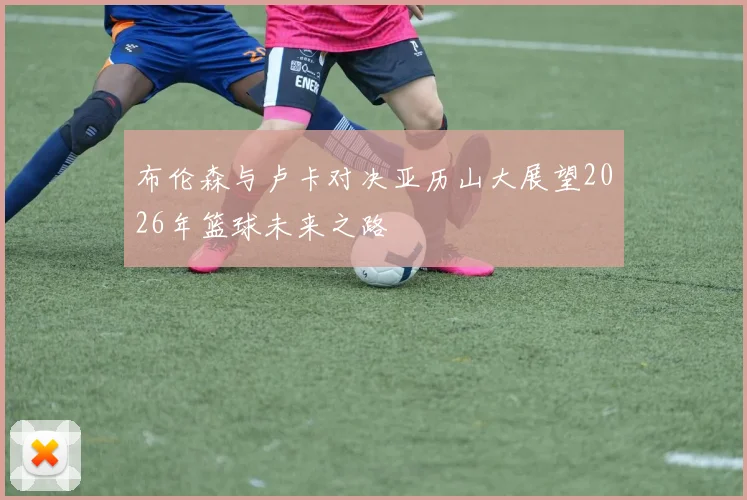 布伦森与卢卡对决亚历山大展望2026年篮球未来之路
