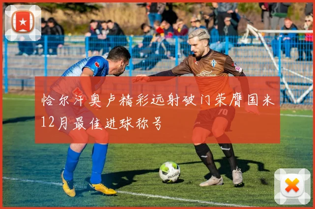 恰尔汗奥卢精彩远射破门荣膺国米12月最佳进球称号