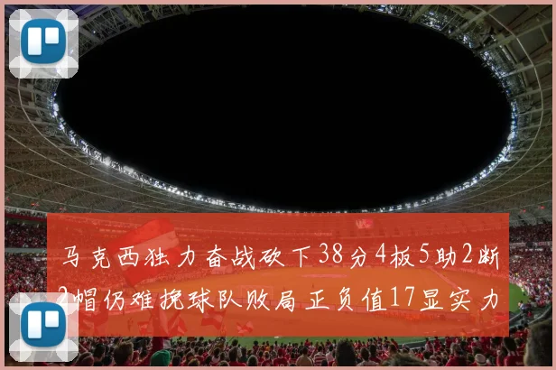 马克西独力奋战砍下38分4板5助2断2帽仍难挽球队败局正负值17显实力