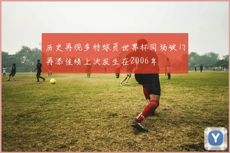 历史再现多特球员世界杯同场破门再添佳绩上次发生在2006年