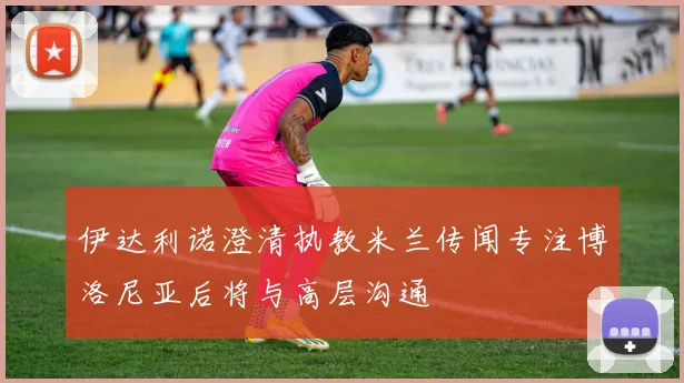 伊达利诺澄清执教米兰传闻专注博洛尼亚后将与高层沟通